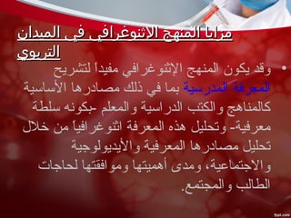 ‫الميدان‬ ‫في‬ ‫الثنوغرافي‬ ‫المنهج‬ ‫مزايا‬‫الميدان‬ ‫في‬ ‫الثنوغرافي‬ ‫المنهج‬ ‫مزايا‬
‫التربوي‬‫التربوي‬
•‫لتشريح‬ ‫ا‬ً ‫مفيد‬ ‫الثنوغرافي‬ ‫المنهج‬ ‫يكون‬ ‫وقد‬
‫المدرسية‬ ‫المعرفة‬‫الساسية‬ ‫مصادرها‬ ‫ذلك‬ ‫في‬ ‫بما‬
‫سلطة‬ ‫-بكونه‬ ‫والمعلم‬ ‫الدراسية‬ ‫والكتب‬ ‫كالمناهج‬
‫خلل‬ ‫من‬ ‫ا‬ً ‫اثنوغرافي‬ ‫المعرفة‬ ‫هذه‬ ‫وتحليل‬ -‫معرفية‬
‫واليديولوجية‬ ‫المعرفية‬ ‫مصادرها‬ ‫تحليل‬
‫لحاجات‬ ‫وموافقتها‬ ‫أهميتها‬ ‫ومدى‬ ،‫والجتماعية‬
.‫والمجتمع‬ ‫الطالب‬
 
