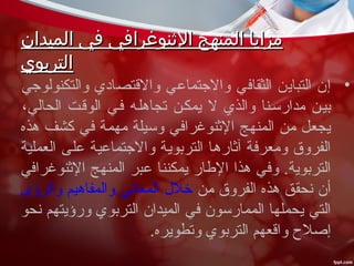 ‫الميدان‬ ‫في‬ ‫الثنوغرافي‬ ‫المنهج‬ ‫مزايا‬‫الميدان‬ ‫في‬ ‫الثنوغرافي‬ ‫المنهج‬ ‫مزايا‬
‫التربوي‬‫التربوي‬
•‫والتكنولوجي‬ ‫والقتصادي‬ ‫والجتماعي‬ ‫الثقافي‬ ‫التباين‬ ‫إن‬
،‫الحالي‬ ‫الوققت‬ ‫فقي‬ ‫تجاهلقه‬ ‫يمكقن‬ ‫ل‬ ‫والذي‬ ‫مدارسقنا‬ ‫بيقن‬
‫هذه‬ ‫كشف‬ ‫في‬ ‫مهمة‬ ‫وسيلة‬ ‫الثنوغرافي‬ ‫المنهج‬ ‫من‬ ‫يجعل‬
‫العملية‬ ‫على‬ ‫والجتماعية‬ ‫التربوية‬ ‫آثارها‬ ‫ومعرفة‬ ‫الفروق‬
‫الثنوغرافي‬ ‫المنهج‬ ‫عبر‬ ‫يمكننا‬ ‫الطار‬ ‫هذا‬ ‫وفي‬ .‫التربوية‬
‫من‬ ‫الفروق‬ ‫هذه‬ ‫نحقق‬ ‫أن‬‫والرؤى‬ ‫والمفاهيم‬ ‫المعاني‬ ‫خلل‬
‫نحو‬ ‫ورؤيتهم‬ ‫التربوي‬ ‫الميدان‬ ‫في‬ ‫الممارسون‬ ‫يحملها‬ ‫التي‬
.‫وتطويره‬ ‫التربوي‬ ‫واقعهم‬ ‫إصل ح‬
 