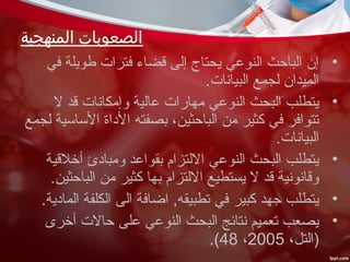 ‫المنهجية‬ ‫الصعوبات‬
•‫في‬ ‫طويلة‬ ‫فترات‬ ‫قضاء‬ ‫إلى‬ ‫يحتاج‬ ‫النوعي‬ ‫الباحث‬ ‫إن‬
.‫البيانات‬ ‫لجمع‬ ‫الميدان‬
•‫ل‬ ‫قد‬ ‫وإمكانات‬ ‫عالية‬ ‫مهارات‬ ‫النوعي‬ ‫البحث‬ ‫يتطلب‬
‫لجمع‬ ‫الساسية‬ ‫الداة‬ ‫بصفته‬ ،‫الباحثين‬ ‫من‬ ‫كثير‬ ‫في‬ ‫تتوافر‬
.‫البيانات‬
•‫أخلقية‬ ‫ومبادئ‬ ‫بقواعد‬ ‫اللتزام‬ ‫النوعي‬ ‫البحث‬ ‫يتطلب‬
.‫الباحثين‬ ‫من‬ ‫كثير‬ ‫بها‬ ‫اللتزام‬ ‫يستطيع‬ ‫ل‬ ‫قد‬ ‫وقانونية‬
•.‫المادية‬ ‫الكلفة‬ ‫الى‬ ‫اضافة‬ ,‫تطبيقه‬ ‫في‬ ‫كبير‬ ‫جهد‬ ‫يتطلب‬
•‫أخرى‬ ‫حالت‬ ‫على‬ ‫النوعي‬ ‫البحث‬ ‫نتائج‬ ‫تعميم‬ ‫يصعب‬
،‫)التل‬2005،48.(
 