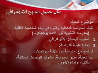 ‫الثنوغرافي‬ ‫المنهج‬ ‫تطبيق‬ ‫مثال‬
:‫البحث‬ ‫موضوع‬
‫الطلبة‬ ‫شخصية‬ ‫بناء‬ ‫في‬ ‫وآثاره‬ ‫الداخلية‬ ‫المدرسة‬ ‫نظام‬
(‫يوكجاكرتا‬ ‫المة‬ ‫نور‬ ‫الثانوية‬ ‫)بمدرسة‬
1.‫الثنوغرافي‬ :‫البحث‬ ‫أسلوب‬
2.:‫الدراسة‬ ‫عينة‬ ‫تحديد‬
‫بيوكجاكرتا‬ ‫المة‬ ‫نور‬ ‫مدرسة‬ :‫المجتمع‬ .‫أ‬
،‫السكنية‬ ‫الوحدات‬ ‫مشرفو‬ ،‫المدرسة‬ ‫مدير‬ :‫العينة‬ .‫ب‬
.‫المور‬ ‫أولياء‬ ،‫طلب‬
 