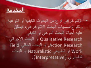 ‫المقدمة‬
•.‫النوعية‬ ‫أو‬ ‫الكيفية‬ ‫البحوث‬ ‫من‬ ‫فرع‬ ‫النثنوغرافي‬
‫فيطلق‬ ،‫النثنوغرافي‬ ‫البحث‬ ‫مسميات‬ ‫وتتنوع‬
‫الكيفي‬ ‫أو‬ ‫النوعي‬ ‫البحث‬ ‫ا‬ً ‫أحيان‬ ‫عليه‬
Qualitative Research‫الرجرائي‬ ‫البحث‬ ‫أو‬
Action Research‫الحقلي‬ ‫البحث‬ ‫أو‬ ,Field
Work‫الطبيعي‬ ‫أو‬Naturalistic‫البحث‬ ‫او‬
‫التفسيري‬)Interpretative(.
 