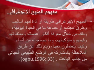 ‫النثنوغرافي‬ ‫المنهج‬ ‫مفهوم‬
•‫أساليب‬ ‫لفهم‬ ‫أداة‬ ‫او‬ ‫طريقة‬ ‫النثنوغرافي‬ ‫المنهج‬
،‫اليومية‬ ‫الحياة‬ ‫في‬ ‫ما‬ ‫رجماعة‬ ‫أو‬ ‫مجتمع‬ ‫وطرق‬
‫ومعتقداتهم‬ ‫أعضائه‬ ‫أفكار‬ ‫معرفة‬ ‫خل ل‬ ‫من‬ ‫وذلك‬
‫أشياء‬ ‫من‬ ‫يصنعونه‬ ‫وما‬ ،‫وسلوكياتهم‬ ‫وقيمهم‬
‫طريق‬ ‫عن‬ ‫ذلك‬ ‫ويتم‬ ،‫معها‬ ‫يتعاملون‬ ‫وكيف‬
‫الحياتي‬ ‫الطبيعي‬ ‫الوضع‬ ‫في‬ ‫بالمشاركة‬ ‫الملحظة‬
) . ‫الباحث‬ ‫رجانب‬ ‫من‬ogbu,1996: 33.(
 