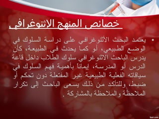 •‫في‬ ‫السسلوك‬ ‫دراسسة‬ ‫علسى‬ ‫النثنوغرافسي‬ ‫البحسث‬ ‫يعتمسد‬
‫كأن‬ ،‫الطبيعسة‬ ‫فسي‬ ‫يحدث‬ ‫كمسا‬ ‫أسو‬ ،‫الطسبيعي‬ ‫الوضسع‬
‫قاعة‬ ‫داخل‬ ‫الطل ب‬ ‫سلوك‬ ‫النثنوغرافي‬ ‫الباحث‬ ‫يدرس‬
‫في‬ ‫السسلوك‬ ‫فهسم‬ ‫بأهميسة‬ ‫ا‬ً ‫إيمان‬ ،‫المدرسسة‬ ‫أسو‬ ‫الدرس‬
‫أو‬ ‫تحكسم‬ ‫دون‬ ‫المفتعلسة‬ ‫غيسر‬ ‫الطبيعيسة‬ ‫الفعليسة‬ ‫سسياقاته‬
‫تكرار‬ ‫إلى‬ ‫الباحسث‬ ‫يسسعى‬ ‫ذلسك‬ ‫مسن‬ ‫وللتأكسد‬ ،‫ضبسط‬
‫بالمشاركة‬ ‫والملحظة‬ ‫الملحظة‬.
‫النثنوغرافي‬ ‫المنهج‬ ‫خصائص‬
 