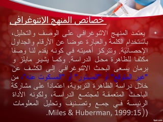 ‫النثنوغرافي‬ ‫المنهج‬ ‫خصائص‬
•،‫والتحليل‬ ‫الوصسف‬ ‫علسى‬ ‫النثنوغرافسي‬ ‫المنهسج‬ ‫يعتمسد‬
‫والجداو ل‬ ‫الرقام‬ ‫عن‬ ‫عوضا‬ ‫والعبارة‬ ‫الكلمة‬ ‫باستخدام‬
‫وصفا‬ ‫لنسا‬ ‫يقدم‬ ‫كونسه‬ ‫فسي‬ ‫أهميتسه‬ ‫وتتركسز‬ .‫الحصسائية‬
‫و‬ ‫مايلز‬ ‫يشيسر‬ ‫وكمسا‬ .‫الدراسسة‬ ‫محسل‬ ‫للظاهرة‬ ‫مكثفسا‬
‫عن‬ ‫الكشسف‬ ‫إلسى‬ ‫النثنوغرافسي‬ ‫البحسث‬ ‫يسسعى‬ ‫برمان‬
،”‫عنه‬ ‫"المسكوت‬ ‫أو‬ "‫"المستور‬ ‫أو‬ "‫المتوقع‬ ‫"غير‬‫من‬
‫مشاركة‬ ‫على‬ ‫ا‬ً ‫اعتماد‬ ،‫التربوية‬ ‫الظاهرة‬ ‫دراسة‬ ‫خل ل‬
‫الداة‬ ‫ولكونه‬ ،‫سة‬‫س‬‫الدراس‬ ‫سع‬‫س‬‫لمجتم‬ ‫سة‬‫س‬‫المتعمق‬ ‫سث‬‫س‬‫الباح‬
‫المعلومات‬ ‫وتحليل‬ ‫سنيف‬‫س‬‫وتص‬ ‫سع‬‫س‬‫رجم‬ ‫سي‬‫س‬‫ف‬ ‫سة‬‫س‬‫الرئيس‬
))Miles & Huberman, 1999:15.
 