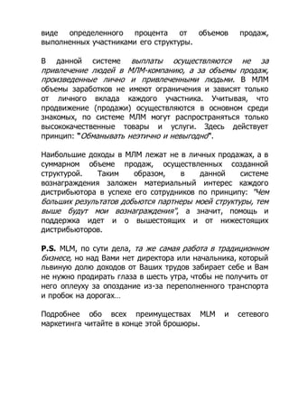 виде определенного процента от объемов продаж,
выполненных участниками его структуры.
В данной системе выплаты осуществляются не за
привлечение людей в МЛМ-компанию, а за объемы продаж,
произведенные лично и привлеченными людьми. В МЛМ
объемы заработков не имеют ограничения и зависят только
от личного вклада каждого участника. Учитывая, что
продвижение (продажи) осуществляются в основном среди
знакомых, по системе МЛМ могут распространяться только
высококачественные товары и услуги. Здесь действует
принцип: "Обманывать неэтично и невыгодно".
Наибольшие доходы в МЛМ лежат не в личных продажах, а в
суммарном объеме продаж, осуществленных созданной
структурой. Таким образом, в данной системе
вознаграждения заложен материальный интерес каждого
дистрибьютора в успехе его сотрудников по принципу: "Чем
больших результатов добьются партнеры моей структуры, тем
выше будут мои вознаграждения", а значит, помощь и
поддержка идет и о вышестоящих и от нижестоящих
дистрибьюторов.
P.S. MLM, по сути дела, та же самая работа в традиционном
бизнесе, но над Вами нет директора или начальника, который
львиную долю доходов от Ваших трудов забирает себе и Вам
не нужно продирать глаза в шесть утра, чтобы не получить от
него оплеуху за опоздание из-за переполненного транспорта
и пробок на дорогах…
Подробнее обо всех преимуществах MLM и сетевого
маркетинга читайте в конце этой брошюры.
 