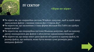 ІV СЕКТОР
«Вірю-не вірю»
❖Чи вірите ви, що операційна система Windows допускає, щоб в одній папці
знаходилися файли з іменами список.doc і Список.doc?
❖Чи вірите ви, що засновник і глава фірми Microsoft Біл Гейтс не здобув
вищої освіти?
❖Чи вірите ви, що операційна система Windows допускає, щоб на одному
диску знаходилися два файли з абсолютно однаковими іменами?
❖Чи вірите ви, що якщо вміст двох файлів об'єднати в одному файлі, то
розмір файлу, що вийшов, може бути менше суми розмірів двох
вихідних файлів?
 