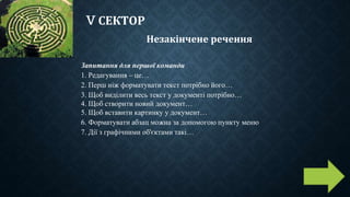 V СЕКТОР
Незакінчене речення
Запитання для першої команди
1. Редагування – це…
2. Перш ніж форматувати текст потрібно його…
3. Щоб виділити весь текст у документі потрібно…
4. Щоб створити новий документ…
5. Щоб вставити картинку у документ…
6. Форматувати абзац можна за допомогою пункту меню
7. Дії з графічними об'єктами такі…
 