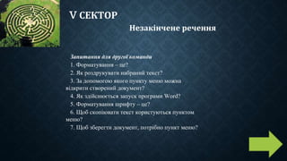 V СЕКТОР
Незакінчене речення
Запитання для другої команди
1. Форматування – це?
2. Як роздрукувати набраний текст?
3. За допомогою якого пункту меню можна
відкрити створений документ?
4. Як здійснюється запуск програми Word?
5. Форматування шрифту – це?
6. Щоб скопіювати текст користуються пунктом
меню?
7. Щоб зберегти документ, потрібно пункт меню?
 