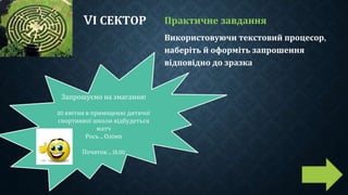 VІ СЕКТОР Практичне завдання
Використовуючи текстовий процесор,
наберіть й оформіть запрошення
відповідно до зразка
Запрошуємо на змагання!
20 квітня в приміщенні дитячої
спортивної школи відбудеться
матч
Рось – Олімп
Початок – 15.00
 