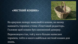«МІСТКИЙ КОШИК»
На аркушах паперу намалюйте кошик, на якому
напишіть терміни з теми «Текстовий редактор».
Головне щоб кошик був заповнений доверху.
Переможцем стає, той у кого більше написано
термінів, тобто в якого найбільш місткий кошик для
знань.
 