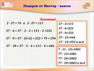 13
Подарок от Мастер - класса
Запомни!
2 ∙ 37 = 74 и 3 ∙ 37 = 111
37 ∙ 6 = 37 ∙ 3 ∙ 2 = 111 ∙ 2 =222
37 ∙ 8 = 37 ∙ (6+2) = 222 + 74 = 296
37 ∙ 18 = 37 ∙ 3 ∙ 6 = 111 ∙ 6 = 666
37 ∙ 3=111
37 ∙ 6=222
37 ∙ 9=333
37 ∙ 12=444
37 ∙ 15=555 и т.д
7 ∙ 11 ∙ 13=1001
77 ∙ 13=1001
77 ∙ 26=2002
77 ∙ 39=3003 и т.д
 