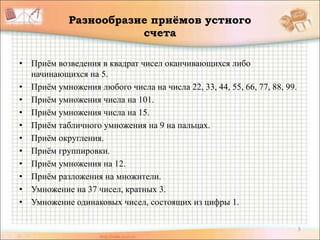 5
Разнообразие приёмов устного
счета
• Приём возведения в квадрат чисел оканчивающихся либо
начинающихся на 5.
• Приём умножения любого числа на числа 22, 33, 44, 55, 66, 77, 88, 99.
• Приём умножения числа на 101.
• Приём умножения числа на 15.
• Приём табличного умножения на 9 на пальцах.
• Приём округления.
• Приём группировки.
• Приём умножения на 12.
• Приём разложения на множители.
• Умножение на 37 чисел, кратных 3.
• Умножение одинаковых чисел, состоящих из цифры 1.
 