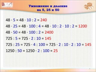 6
Умножение и деление
на 5, 25 и 50
48 · 5 = 48 · 10 : 2 = 240
48 · 25 = 48 · 100 : 4 = 48 · 10 : 2 · 10 : 2 = 1200
48 · 50 = 48 · 100 : 2 = 2400
725 : 5 = 725 · 2 : 10 = 145
725 : 25 = 725 · 4 : 100 = 725 · 2 : 10 · 2 : 10 = 145
1250 : 50 = 1250 · 2 : 100 = 25
 