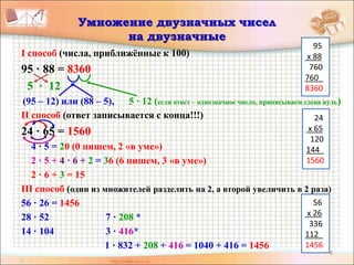 8
Умножение двузначных чисел
на двузначные
I способ (числа, приближённые к 100)
95 · 88 = 8360
5 · 12
(95 – 12) или (88 – 5), 5 · 12 (если ответ – однозначное число, приписываем слева нуль)
II способ (ответ записывается с конца!!!)
24 · 65 = 1560
4 · 5 = 20 (0 пишем, 2 «в уме»)
2 · 5 + 4 · 6 + 2 = 36 (6 пишем, 3 «в уме»)
2 · 6 + 3 = 15
III способ (один из множителей разделить на 2, а второй увеличить в 2 раза)
56 · 26 = 1456
28 · 52 7 · 208 *
14 · 104 3 · 416*
1 · 832 + 208 + 416 = 1040 + 416 = 1456
24
х 65
120
144_
1560
95
х 88
760
760_
8360
56
х 26
336
112_
1456
 