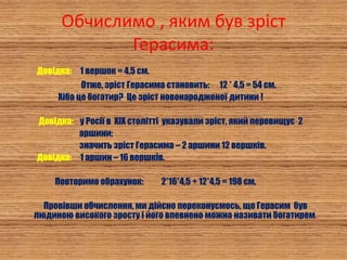 Обчислимо , яким був зріст
Герасима:
Довідка: 1 вершок = 4,5 см.
Отже, зріст Герасима становить: 12 * 4,5 = 54 см.
Хіба це богатир? Це зріст новонародженої дитини !
Довідка: у Росії в XIX столітті указували зріст, який перевищує 2
аршини;
значить зріст Герасима – 2 аршини 12 вершків.
Довідка: 1 аршин – 16 вершків.
Повторимо обрахунок: 2*16*4,5 + 12*4,5 = 198 см.
Провівши обчислення, ми дійсно переконуємось, що Герасим був
людиною високого зросту і його впевнено можна називати богатирем.
 