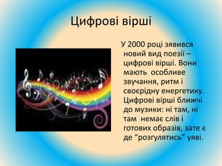 Цифрові вірші
У 2000 році зявився
новий вид поезії –
цифрові вірші. Вони
мають особливе
звучання, ритм і
своєрідну енергетику.
Цифрові вірші ближчі
до музики: ні там, ні
там немає слів і
готових образів, зате є
де “розгулятись” уяві.
 