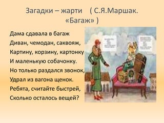 Загадки – жарти ( С.Я.Маршак.
«Багаж» )
Дама сдавала в багаж
Диван, чемодан, саквояж,
Картину, корзину, картонку
И маленькую собачонку.
Но только раздался звонок,
Удрал из вагона щенок.
Ребята, считайте быстрей,
Сколько осталось вещей?
 