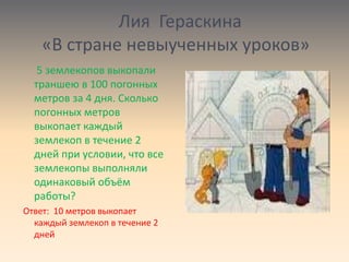 Лия Гераскина
«В стране невыученных уроков»
5 землекопов выкопали
траншею в 100 погонных
метров за 4 дня. Сколько
погонных метров
выкопает каждый
землекоп в течение 2
дней при условии, что все
землекопы выполняли
одинаковый объём
работы?
Ответ: 10 метров выкопает
каждый землекоп в течение 2
дней
 