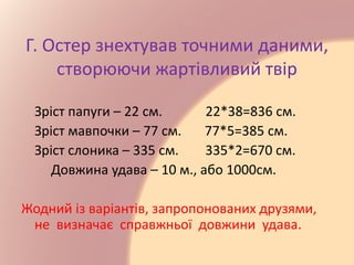 Г. Остер знехтував точними даними,
створюючи жартівливий твір
Зріст папуги – 22 см. 22*38=836 см.
Зріст мавпочки – 77 см. 77*5=385 см.
Зріст слоника – 335 см. 335*2=670 см.
Довжина удава – 10 м., або 1000см.
Жодний із варіантів, запропонованих друзями,
не визначає справжньої довжини удава.
 