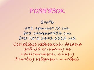 РОЗВ’ЯЗОК
S=a*b
a=1 аршин=72 см.
b=1 сажень=216 см.
S=0,72*2,16=1,5552 м2
Острівець невеликий, багато
зайців на ньому не
поміститься, лише у
випадку небезпеки – повені.
 