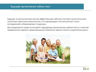 Будущее за органическими высоко эффективными зубными пастами и растительными
аналогами привычных компонентов, что подтверждает постоянный рост числа
исследований и общемировые тенденции.
Для ежедневного ухода используйте подходящую органическую зубную пасту, в качестве
профилактики кариеса, предотвращения появления зубного налета и укрепления десен.
 