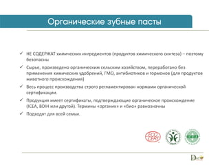 НЕ СОДЕРЖАТ химических ингредиентов (продуктов химического синтеза) – поэтому
безопасны
 Сырье, произведено органическим сельским хозяйством, переработано без
применения химических удобрений, ГМО, антибиотиков и гормонов (для продуктов
животного происхождения)
 Весь процесс производства строго регламентирован нормами органической
сертификации.
 Продукция имеет сертификаты, подтверждающие органическое происхождение
(ICEA, BDIH или другой). Термины «органик» и «био» равнозначны
 Подходят для всей семьи.
 
