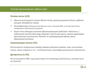 Основа пасты (1/3)
 Обычно используются каолин (белая глина), диоксид кремния (silica), карбонат
кальция, бикарбонат натрия
 Низкоабразивны (большинство обычных паст с высоким RDA, в составе могут быть
полимерные небезопасные гранулы)
 Белая глина обладает высоким обволакивающим свойством. Гомогенна, с
небольшим количеством воды образует пластичную массу, хорошо удерживает
органические наполнители. Мягкий, не травмирующий зубную эмаль
абразивный материал.
Связывающие агенты (1%)
Используются натуральные камеди (камедь рожкового дерева, гуар, ксантановая
смола, смола стиракса и т.п) – это безопасные и многофункциональные компоненты
Детергенты (1-2%)
НЕ используются ПАВ, чаще всего вовсе это глюкозиды (нетоксичны, поэтому паста
не пенится)
 