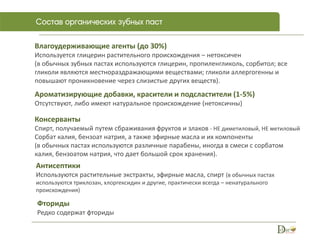 Влагоудерживающие агенты (до 30%)
Используется глицерин растительного происхождения – нетоксичен
(в обычных зубных пастах используются глицерин, пропиленгликоль, сорбитол; все
гликоли являются местнораздражающими веществами; гликоли аллергогенны и
повышают проникновение через слизистые других веществ).
Ароматизирующие добавки, красители и подсластители (1-5%)
Отсутствуют, либо имеют натуральное происхождение (нетоксичны)
Консерванты
Спирт, получаемый путем сбраживания фруктов и злаков - НЕ диметиловый, НЕ метиловый
Сорбат калия, бензоат натрия, а также эфирные масла и их компоненты
(в обычных пастах используются различные парабены, иногда в смеси с сорбатом
калия, бензоатом натрия, что дает большой срок хранения).
Антисептики
Используются растительные экстракты, эфирные масла, спирт (в обычных пастах
используются триклозан, хлоргексидин и другие, практически всегда – ненатурального
происхождения)
Фториды
Редко содержат фториды
 