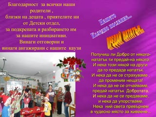 Благодарност за всички наши
родители ,
близки на децата , приятелите ни
от Детски отдел,
за подкрепата и разбирането им
за нашите инициативи.
Винаги отговорни и
винаги ангажирани с нашите каузи
. Получиш ли ДоПолучиш ли Добро от някого-ро от някого-
нататък ти предай-на някого.нататък ти предай-на някого.
И нека този някой на другиИ нека този някой на други
да го предаде нататък.да го предаде нататък.
И нека да не се страхуваме ,И нека да не се страхуваме ,
да променим нещата!да променим нещата!
И нека да не се отчайваме,И нека да не се отчайваме,
предай нататък Допредай нататък Добротата.
И нека да не се предаваме,нека да не се предаваме,
и нека да упорстваме.и нека да упорстваме.
Нека ний света превърнемНека ний света превърнем
в чудесно място за живеене...в чудесно място за живеене...
 