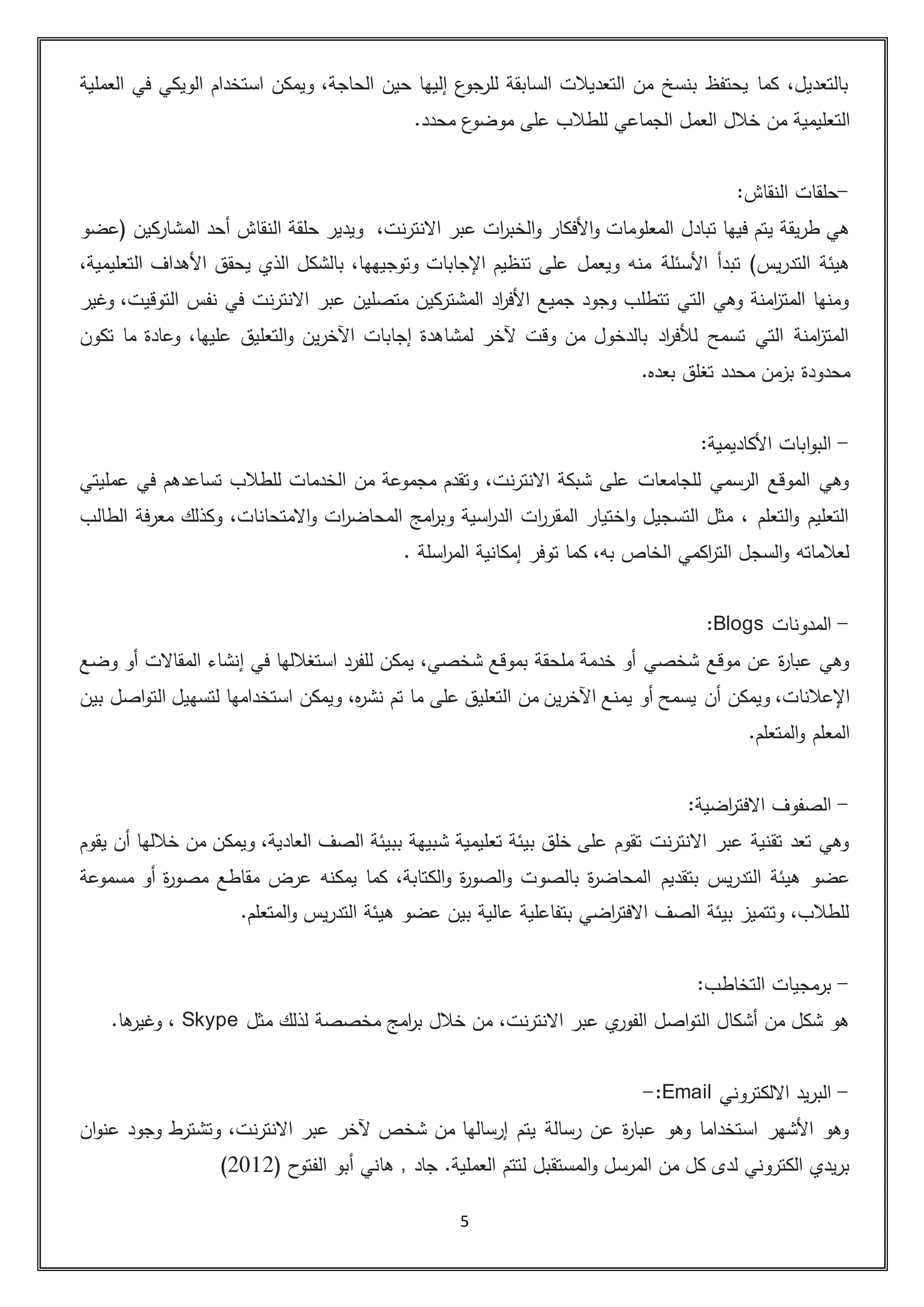 5
‫العملية‬ ‫في‬ ‫الويكي‬ ‫استخدام‬ ‫ويمكن‬ ،‫الحاجة‬ ‫حين‬ ‫إليها‬ ‫ع‬‫جو‬‫للر‬ ‫السابقة‬ ‫التعديالت‬ ‫من‬ ‫بنسخ‬ ‫يحتفظ‬ ‫كما‬ ،‫بالتعديل‬
‫الت‬.‫محدد‬ ‫ع‬‫موضو‬ ‫على‬ ‫للطالب‬ ‫الجماعي‬ ‫العمل‬ ‫خالل‬ ‫من‬ ‫عليمية‬
-‫النقاش‬ ‫حلقات‬:
‫تبادل‬ ‫فيها‬ ‫يتم‬ ‫طريقة‬ ‫هي‬،‫االنترنت‬ ‫عبر‬ ‫ات‬‫ر‬‫الخب‬‫و‬ ‫األفكار‬‫و‬ ‫المعلومات‬‫حلقة‬ ‫ويدير‬‫النقاش‬‫(عضو‬ ‫المشاركين‬ ‫أحد‬
)‫التدريس‬ ‫هيئة‬‫األسئل‬ ‫تبدأ‬‫ة‬،‫التعليمية‬ ‫األهداف‬ ‫يحقق‬ ‫الذي‬ ‫بالشكل‬ ،‫وتوجيهها‬ ‫اإلجابات‬ ‫تنظيم‬ ‫على‬ ‫ويعمل‬ ‫منه‬
‫وغير‬ ،‫التوقيت‬ ‫نفس‬ ‫في‬ ‫االنترنت‬ ‫عبر‬ ‫متصلين‬ ‫المشتركين‬ ‫اد‬‫ر‬‫األف‬ ‫جميع‬ ‫وجود‬ ‫تتطلب‬ ‫التي‬ ‫وهي‬ ‫امنة‬‫ز‬‫المت‬ ‫ومنها‬
‫التعليق‬‫و‬ ‫اآلخرين‬ ‫إجابات‬ ‫لمشاهدة‬ ‫آلخر‬ ‫وقت‬ ‫من‬ ‫بالدخول‬ ‫اد‬‫ر‬‫لألف‬ ‫تسمح‬ ‫التي‬ ‫امنة‬‫ز‬‫المت‬‫تكون‬ ‫ما‬ ‫وعادة‬ ،‫عليها‬
.‫بعده‬ ‫تغلق‬ ‫محدد‬ ‫بزمن‬ ‫محدودة‬
-:‫األكاديمية‬ ‫ابات‬‫و‬‫الب‬
‫عمليتي‬ ‫في‬ ‫تساعدهم‬ ‫للطالب‬ ‫الخدمات‬ ‫من‬ ‫مجموعة‬ ‫وتقدم‬ ،‫االنترنت‬ ‫شبكة‬ ‫على‬ ‫للجامعات‬ ‫الرسمي‬ ‫الموقع‬ ‫وهي‬
‫وك‬ ،‫االمتحانات‬‫و‬ ‫ات‬‫ر‬‫المحاض‬ ‫امج‬‫ر‬‫وب‬ ‫اسية‬‫ر‬‫الد‬ ‫ات‬‫ر‬‫المقر‬ ‫اختيار‬‫و‬ ‫التسجيل‬ ‫مثل‬ ، ‫التعلم‬‫و‬ ‫التعليم‬‫الطالب‬ ‫معرفة‬ ‫ذلك‬
. ‫اسلة‬‫ر‬‫الم‬ ‫إمكانية‬ ‫توفر‬ ‫كما‬ ،‫به‬ ‫الخاص‬ ‫اكمي‬‫ر‬‫الت‬ ‫السجل‬‫و‬ ‫لعالماته‬
-‫المدونات‬Blogs:
‫وضع‬ ‫أو‬ ‫المقاالت‬ ‫إنشاء‬ ‫في‬ ‫استغاللها‬ ‫للفرد‬ ‫يمكن‬ ،‫شخصي‬ ‫بموقع‬ ‫ملحقة‬ ‫خدمة‬ ‫أو‬ ‫شخصي‬ ‫موقع‬ ‫عن‬ ‫ة‬‫ر‬‫عبا‬ ‫وهي‬
‫أن‬ ‫ويمكن‬ ،‫اإلعالنات‬‫بين‬ ‫اصل‬‫و‬‫الت‬ ‫لتسهيل‬ ‫استخدامها‬ ‫ويمكن‬ ،‫ه‬‫ر‬‫نش‬ ‫تم‬ ‫ما‬ ‫على‬ ‫التعليق‬ ‫من‬ ‫اآلخرين‬ ‫يمنع‬ ‫أو‬ ‫يسمح‬
.‫المتعلم‬‫و‬ ‫المعلم‬
-‫اضية‬‫ر‬‫االفت‬ ‫الصفوف‬:
‫يقوم‬ ‫أن‬ ‫خاللها‬ ‫من‬ ‫ويمكن‬ ،‫العادية‬ ‫الصف‬ ‫ببيئة‬ ‫شبيهة‬ ‫تعليمية‬ ‫بيئة‬ ‫خلق‬ ‫على‬ ‫تقوم‬ ‫االنترنت‬ ‫عبر‬ ‫تقنية‬ ‫تعد‬ ‫وهي‬
‫بتقديم‬ ‫التدريس‬ ‫هيئة‬ ‫عضو‬‫مسموعة‬ ‫أو‬ ‫ة‬‫ر‬‫مصو‬ ‫مقاطع‬ ‫عرض‬ ‫يمكنه‬ ‫كما‬ ،‫الكتابة‬‫و‬ ‫ة‬‫ر‬‫الصو‬‫و‬ ‫بالصوت‬ ‫ة‬‫ر‬‫المحاض‬
.‫المتعلم‬‫و‬ ‫التدريس‬ ‫هيئة‬ ‫عضو‬ ‫بين‬ ‫عالية‬ ‫بتفاعلية‬ ‫اضي‬‫ر‬‫االفت‬ ‫الصف‬ ‫بيئة‬ ‫وتتميز‬ ،‫للطالب‬
-‫التخاطب‬ ‫برمجيات‬:
،‫االنترنت‬ ‫عبر‬ ‫ي‬‫الفور‬ ‫اصل‬‫و‬‫الت‬ ‫أشكال‬ ‫من‬ ‫شكل‬ ‫هو‬‫مثل‬ ‫لذلك‬ ‫مخصصة‬ ‫امج‬‫ر‬‫ب‬ ‫خالل‬ ‫من‬Skype.‫ها‬‫وغير‬ ،
-‫االلكتروني‬ ‫البريد‬Email:-
‫ان‬‫و‬‫عن‬ ‫وجود‬ ‫وتشترط‬ ،‫االنترنت‬ ‫عبر‬ ‫آلخر‬ ‫شخص‬ ‫من‬ ‫إرسالها‬ ‫يتم‬ ‫رسالة‬ ‫عن‬ ‫ة‬‫ر‬‫عبا‬ ‫وهو‬ ‫استخداما‬ ‫األشهر‬ ‫وهو‬
‫لتتم‬ ‫المستقبل‬‫و‬ ‫المرسل‬ ‫من‬ ‫كل‬ ‫لدى‬ ‫الكتروني‬ ‫بريدي‬.‫العملية‬( ‫الفتوح‬ ‫أبو‬ ‫هاني‬ , ‫جاد‬5035)
 