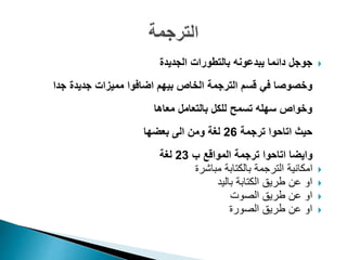 ‫جوجل‬‫الجديدة‬ ‫بالتطورات‬ ‫يبدعونه‬ ‫دائما‬
‫وخصوصا‬‫في‬‫جدا‬ ‫جديدة‬ ‫مميزات‬ ‫اضافوا‬ ‫بيهم‬ ‫الخاص‬ ‫الترجمة‬ ‫قسم‬
‫بالتعامل‬ ‫للكل‬ ‫تسمح‬ ‫سهله‬ ‫وخواص‬‫معاها‬
‫ترجمة‬ ‫اتاحوا‬ ‫حيث‬26‫بعضها‬ ‫الى‬ ‫ومن‬ ‫لغة‬
‫ب‬ ‫المواقع‬ ‫ترجمة‬ ‫اتاحوا‬ ‫وايضا‬23‫لغة‬
‫مباشرة‬ ‫بالكتابة‬ ‫الترجمة‬ ‫امكانية‬
‫باليد‬ ‫الكتابة‬ ‫طريق‬ ‫عن‬ ‫او‬
‫الصوت‬ ‫طريق‬ ‫عن‬ ‫او‬
‫الصورة‬ ‫طريق‬ ‫عن‬ ‫او‬
 