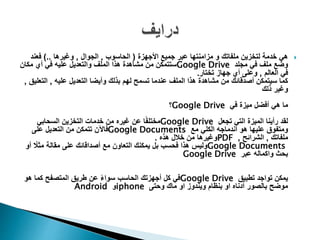 ‫األجهزة‬ ‫جميع‬ ‫عبر‬ ‫مزامنتها‬ ‫و‬ ‫ملفاتك‬ ‫لتخزين‬ ‫خدمة‬ ‫هي‬(‫الحاسوب‬,‫الجوال‬,‫وغيرها‬)..‫فعند‬
‫مجلد‬ ‫في‬ ‫ملف‬ ‫وضع‬Google Drive‫مكان‬ ‫أي‬ ‫في‬ ‫عليه‬ ‫والتعديل‬ ‫الملف‬ ‫هذا‬ ‫مشاهدة‬ ‫من‬ ‫ستتمكن‬
‫العالم‬ ‫في‬,‫تختار‬ ‫جهاز‬ ‫أي‬ ‫وعلى‬.
‫عليه‬ ‫التعديل‬ ‫وأيضا‬ ‫بذلك‬ ‫لهم‬ ‫تسمح‬ ‫عندما‬ ‫الملف‬ ‫هذا‬ ‫مشاهدة‬ ‫من‬ ‫أصدقائك‬ ‫سيتمكن‬ ‫كما‬,‫الت‬‫عليق‬,
‫ذلك‬ ‫وغير‬
‫في‬ ‫ميزة‬ ‫أفضل‬ ‫هي‬ ‫ما‬Google Drive‫؟‬
‫تجعل‬ ‫التي‬ ‫الميزة‬ ‫رأينا‬ ‫لقد‬Google Drive‫التخزين‬ ‫خدمات‬ ‫من‬ ‫غيره‬ ‫عن‬ ‫ا‬ً‫ف‬‫مختل‬‫السحابي‬
‫مع‬ ‫الكلي‬ ‫اندماجه‬ ‫هو‬ ‫عليها‬ ‫ومتفوق‬Google Documents‫على‬ ‫التعديل‬ ‫من‬ ‫تتمكن‬ ‫فاآلن‬
‫ملفاتك‬,‫الشرائح‬,PDF‫هذه‬ ‫خالل‬ ‫من‬ ‫وغيرها‬.
Google Documents‫مع‬ ‫التعاون‬ ‫يمكنك‬ ‫بل‬ ‫فحسب‬ ‫هذا‬ ‫وليس‬‫أصداقائك‬ً‫مثال‬ ‫مقالة‬ ‫على‬‫أو‬
‫عبر‬ ‫واكماله‬ ‫بحث‬Google Drive
‫تطبيق‬ ‫تواجد‬ ‫يمكن‬Google Drive‫هو‬ ‫كما‬ ‫المتصفح‬ ‫طريق‬ ‫عن‬ ً‫ء‬‫سوا‬ ‫الحاسب‬ ‫أجهزتك‬ ‫كل‬ ‫في‬
‫وحتى‬ ‫ماك‬ ‫او‬ ‫ويندوز‬ ‫بنظام‬ ‫او‬ ‫أدناه‬ ‫بالصور‬ ‫موضح‬iphone‫و‬Android
 