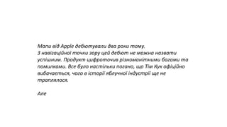 Мапи від Apple дебютували два роки тому.
З навігаційної точки зору цей дебют не можна назвати
успішним. Продукт цифроточив різноманітними багами та
помилками. Все було настільки погано, що Тім Кук офіційно
вибачається, чого в історії яблучної індустрії ще не
траплялося.
Але
 