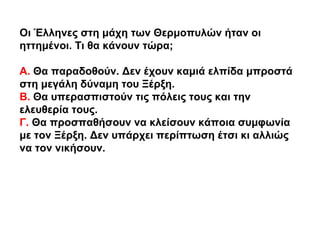 Οι Έλληνες στη μάχη των Θερμοπυλών ήταν οι
ηττημένοι. Τι θα κάνουν τώρα;
Α. Θα παραδοθούν. Δεν έχουν καμιά ελπίδα μπροστά
...