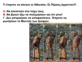 Τι έπρεπε να κάνουν οι Αθηναίοι; Οι Πέρσες έρχονταν!!!
Α. Να κλειστούν στα τείχη τους.
Β. Να βγουν έξω να πολεμήσουν και ότι γίνει!
Γ. Δεν μπορούσαν να αποφασίσουν. Έπρεπε να
ρωτήσουν το Μαντείο των Δελφών.
 