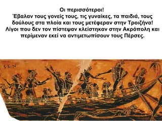 Οι περισσότεροι!
Έβαλαν τους γονείς τους, τις γυναίκες, τα παιδιά, τους
δούλους στα πλοία και τους μετέφεραν στην Τροιζήνα!
Λίγοι που δεν τον πίστεψαν κλείστηκαν στην Ακρόπολη και
περίμεναν εκεί να αντιμετωπίσουν τους Πέρσες.
 