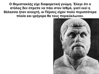 Ο Θεμιστοκλής είχε διαφορετική γνώμη. Έλεγε ότι ο
στόλος δεν έπρεπε να πάει στον Ισθμό, γιατί εκεί η
θάλασσα ήταν ανοιχτή, οι Πέρσες είχαν πολύ περισσότερα
πλοία και γρήγορα θα τους περικύκλωναν.
 