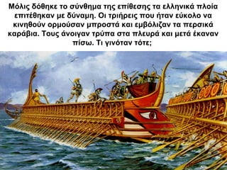 Μόλις δόθηκε το σύνθημα της επίθεσης τα ελληνικά πλοία
επιτέθηκαν με δύναμη. Οι τριήρεις που ήταν εύκολο να
κινηθούν ορμούσαν μπροστά και εμβόλιζαν τα περσικά
καράβια. Τους άνοιγαν τρύπα στα πλευρά και μετά έκαναν
πίσω. Τι γινόταν τότε;
 