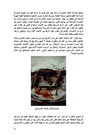 10
‫وننتقل‬‫للمبدعة‬‫الناقدة‬‫المصرٌة‬‫أ‬.‫د‬.‫أمل‬‫نصر‬ً‫الت‬‫قدمت‬‫لنا‬‫عرضا‬‫قٌما‬‫عن‬‫الهوٌة‬‫المصرٌة‬
‫نشرنا‬‫منه‬‫القلٌل‬‫لضٌق‬‫مساحة‬،‫الكتابة‬ً‫وه‬‫قد‬‫اختارت‬‫حسب‬‫أعمالها‬‫وإنتاجاتها‬‫الفنٌة‬ٌ‫الهو‬‫ة‬
‫التراثٌة‬ً‫الت‬‫تنطلق‬‫من‬‫جذور‬‫إنسانٌة‬‫دون‬‫تحدٌد‬‫المكان‬‫وال‬‫الزمن‬‫كمورد‬ً‫تارٌخ‬‫تستمد‬‫منه‬
‫عناصرها‬‫ا‬‫إلبداع‬‫ٌة‬ً‫ف‬‫مٌدانها‬ً‫الفن‬،‫وتسمٌها‬‫تؤمالت‬ً‫ف‬‫مطوٌات‬‫قدٌمة‬.‫و‬‫تعتبر‬‫المبدع‬‫هو‬
‫ذلك‬‫الشخص‬‫القادر‬‫على‬‫إدراك‬‫الروابط‬‫الخفٌة‬‫بٌن‬‫األشٌاء‬.‫واإلبداع‬ً‫الفن‬‫هو‬‫القدرة‬‫على‬
،‫التخٌل‬‫هو‬‫القدرة‬‫على‬‫إعادة‬‫تركٌب‬‫الخبرات‬‫الموروثة‬‫وصٌاؼتها‬ً‫ف‬‫رإى‬‫جدٌدة‬‫والخٌال‬‫هو‬
‫مزج‬‫من‬‫اإلحساس‬‫األصٌل‬ً‫ف‬‫النفس‬‫وقوة‬‫الربط‬‫بٌن‬‫األشٌاء‬"‫قوة‬،‫رإٌة‬،‫وتوفٌق‬،‫وربط‬
‫تمسك‬‫بالقدٌم‬‫وتفكه‬‫وتعٌد‬‫بناءه‬."
‫حٌث‬‫تقول‬:"‫كل‬‫األعمال‬‫الفنٌة‬‫على‬‫مدى‬‫التارٌخ‬ً‫ه‬‫بدورها‬‫مص‬‫درا‬‫خصبا‬‫لإلبداع‬‫وإعادة‬
،‫التشكٌل‬‫فالفن‬‫ٌولد‬‫من‬‫الفن‬ً‫ف‬‫منظومة‬‫متصلة‬‫ال‬ً‫تنته‬‫والتارٌخ‬‫كما‬‫ٌحملنا‬‫فكره‬‫ٌحملنا‬
‫أٌضا‬‫صوره‬‫البصرٌة‬‫ورموزه‬‫وأشكاله‬.‫من‬‫هنا‬‫كان‬‫اختٌاري‬‫لبعض‬‫الكتابات‬‫التصوٌرٌة‬
‫القدٌمة‬‫وبعض‬‫الرموز‬،‫السحرٌة‬‫وأشكال‬‫من‬‫الرسوم‬‫الملونة‬‫لألسترالٌٌن‬‫األص‬‫لٌٌن‬،‫وتماثٌل‬
‫من‬‫النحت‬ً‫اإلتروسك‬ً‫والٌونان‬ً‫ف‬‫مراحلهما‬،‫األولى‬‫ألعٌد‬‫تؤملها‬‫وصٌاؼتها‬ً‫ف‬‫أعمال‬
‫تصوٌرٌة‬‫جدٌدة‬"
‫نموذج‬‫للتؤثٌر‬‫بالنحت‬ً‫اإلتروسك‬
‫ثم‬‫توضح‬‫ال‬‫دكتورة‬‫أمل‬‫نصر‬"‫إن‬‫أهم‬‫انشؽاالت‬‫الفنان‬‫أن‬‫ٌفهم‬‫األشكال‬‫الفنٌة‬ً‫ف‬‫المراحل‬
‫التارٌخٌة‬‫المختلفة‬ً‫الت‬‫تمثل‬‫العالم‬ً‫الفن‬‫الذي‬ً‫ٌنتم‬‫إلٌه‬‫والذي‬‫ٌود‬‫أن‬‫ٌكون‬‫فنه‬‫جملة‬‫جدٌدة‬
ً‫ف‬‫سٌاقه‬‫وٌتمتع‬‫العمل‬‫األصٌل‬‫بطابع‬‫تعاصري‬‫هو‬‫ما‬‫ٌجعله‬‫قادرا‬‫على‬ً‫التجل‬‫و‬‫االندماج‬ً‫ف‬
 