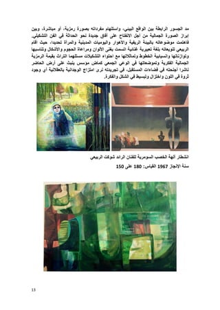 13
‫مد‬‫الجسور‬‫الرابطة‬‫بٌن‬‫الواقع‬،ً‫البٌب‬‫واستلهام‬‫مفرداته‬‫بصورة‬،‫رمزٌة‬‫أو‬،‫مباشرة‬‫وبٌن‬
‫إبراز‬‫الصورة‬‫الجمالٌة‬‫من‬‫أجل‬‫االنفتاح‬‫على‬‫آفاق‬‫جدٌدة‬‫نحو‬‫الحداثة‬ً‫ف‬‫الفن‬ً‫التشكٌل‬.
‫فاهتمت‬‫موضوعاته‬‫بالبٌبة‬‫الرٌفٌة‬‫واألهوار‬‫والٌومٌات‬‫المدٌنٌة‬‫والمرأة‬،‫تحدٌدا‬‫حٌث‬‫أقام‬
ً‫الربٌع‬‫تنوٌعاته‬‫بلؽة‬‫تعبٌرٌة‬‫ؼنابٌة‬‫اتسمت‬‫بؽنى‬‫األلوان‬‫ومراعاة‬‫الحجوم‬‫واألشكال‬‫وتناسبها‬
‫وتوازناتها‬‫وانسٌابٌة‬‫الخطوط‬‫وتماثالتها‬‫مع‬‫احتواء‬ٌ‫التشك‬‫الت‬‫مستلهما‬‫التراث‬‫بقٌمة‬‫الرمزٌة‬
‫الجمالٌة‬‫الفكرٌة‬‫وتموضعاتها‬ً‫ف‬ً‫الوع‬ً‫الجمع‬‫كماض‬‫مإسس‬‫ٌنبث‬‫على‬‫أرض‬‫الحاضر‬
‫ناشرا‬‫أجنحته‬ً‫ف‬‫فضاءات‬،‫المستقبل‬ً‫ف‬‫تجرٌدته‬‫نرى‬‫امتزاج‬‫الوجدانٌة‬‫بالعقالنٌة‬‫أي‬‫وجود‬
‫ثروة‬ً‫ف‬‫اللون‬‫واختزال‬‫وتبسٌط‬ً‫ف‬‫الشكل‬‫والفكرة‬.
‫انشطار‬‫آلهة‬‫الخصب‬‫السومرٌة‬‫للفنان‬‫الرابد‬‫شوكت‬‫الرب‬ً‫ٌع‬
‫سنة‬‫اإلنجاز‬3634‫القٌاس‬:358‫على‬328
 