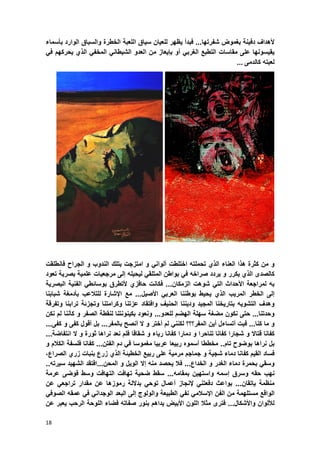 18
‫ألهداؾ‬‫دفٌنة‬‫بؽموض‬‫شفرتها‬...‫فبدأ‬‫ٌظهر‬‫للعٌان‬‫سٌاق‬‫اللعبة‬‫الخطرة‬‫والسباق‬‫الوارد‬‫بؤسماء‬
‫ٌقٌسونها‬‫على‬‫مقاسات‬‫التطبع‬ً‫الؽرب‬‫أو‬‫بإٌعاز‬‫من‬‫العدو‬ً‫الشٌطان‬ً‫المخف‬‫الذي‬‫ٌحركهم‬ً‫ف‬
‫لع‬‫بته‬‫كالدمى‬...
‫و‬‫من‬‫كثرة‬‫هذا‬‫العناء‬‫الذي‬‫تحملته‬‫اختلطت‬ً‫ألوان‬‫و‬‫امتزجت‬‫بتلك‬‫الندوب‬‫و‬‫الجراح‬‫فانطلقت‬
‫كالصدى‬‫الذي‬‫ٌكرر‬‫و‬‫ٌردد‬‫صراخه‬ً‫ف‬‫بواطن‬ً‫المتلق‬‫لٌحٌله‬‫إلى‬‫مرجعٌات‬‫علمٌة‬‫بصرٌة‬‫تعود‬
‫به‬‫لمراجعة‬‫األحداث‬ً‫الت‬‫شوهت‬‫الزمكان‬...‫فكانت‬‫حافزي‬‫ألتطرق‬ً‫بوسابط‬‫الفنٌة‬‫البصرٌة‬
‫إلى‬‫الخطر‬‫المرٌب‬‫الذي‬‫ٌحٌط‬‫بوطننا‬ً‫العرب‬‫األصٌل‬...‫مع‬‫اإلشارة‬‫للتالعب‬‫بؤدمؽة‬‫شبابنا‬
‫و‬‫هدؾ‬‫التشوٌه‬‫بتارٌخنا‬‫المجٌد‬‫و‬‫دٌننا‬‫الحنٌؾ‬‫و‬‫افتقاد‬‫عزتنا‬‫و‬‫كرامتنا‬‫و‬‫تجزبة‬‫ترابنا‬‫و‬‫ت‬‫فرقة‬
‫وحدتنا‬...‫حتى‬‫نكون‬‫مضؽة‬‫سهلة‬‫الهضم‬‫للعدو‬...‫ونعود‬‫بكٌنونتنا‬‫لنقطة‬‫الصف‬‫ر‬‫و‬‫كؤننا‬‫لم‬‫نكن‬
‫و‬‫ما‬‫كنا‬...‫فبت‬‫أتساءل‬‫أٌن‬‫المفر؟؟؟‬ً‫لكنن‬‫لم‬‫أختر‬‫و‬‫ال‬‫أنصح‬‫بالمفر‬...‫بل‬‫أقول‬‫كفى‬‫و‬‫كفى‬...
‫كفانا‬‫قتاال‬‫و‬‫شجارا‬‫كفانا‬‫تناحرا‬‫و‬‫دمارا‬‫كفانا‬‫رٌاء‬‫و‬‫شقاقا‬‫فلم‬‫نعد‬‫نراها‬‫ثورة‬‫و‬‫ال‬‫انتفاضة‬...
‫بل‬‫نراها‬‫بوضوح‬‫تام‬..‫مخططا‬‫أسموه‬‫ربٌعا‬‫عربٌا‬‫مؽموسا‬‫ف‬ً‫دم‬‫الفتن‬...‫كفانا‬‫فلسفة‬‫الكالم‬‫و‬
‫فساد‬‫القٌم‬‫كفانا‬‫دماء‬‫شجٌة‬‫و‬‫جماجم‬‫مرمٌة‬‫على‬‫ربٌع‬‫الخطٌبة‬‫الذي‬‫زرع‬‫بنبات‬‫زري‬‫الصراع‬،
ً‫وسق‬‫بحمرة‬‫دماء‬‫الؽدر‬‫و‬‫الخداع‬...‫فال‬‫ٌحصد‬‫منه‬‫إال‬‫الوٌل‬‫و‬‫المحن‬...‫افتقد‬‫الشهٌد‬‫سٌرته‬..
‫نهب‬‫حقه‬‫وسرق‬‫إسمه‬‫واستهٌن‬‫بمقامه‬...‫سقط‬‫ضحٌة‬‫تها‬‫فت‬‫التهافت‬‫وسط‬‫فوضى‬‫عرمة‬
‫منظمة‬‫بإتقان‬...‫بواعث‬ً‫دفعتن‬‫إلنجاز‬‫أعمال‬ً‫توح‬‫بداللة‬‫رموزها‬‫عن‬‫مقدار‬ً‫تراجع‬‫عن‬
‫الواقع‬‫مستلهمة‬‫من‬‫الفن‬ً‫اإلسالم‬ً‫نف‬‫الطبٌعة‬‫والولوج‬‫إلى‬‫البعد‬ً‫الوجدان‬ً‫ف‬‫عمقه‬ً‫الصوف‬
‫لأللوان‬‫واألشكال‬...‫فترى‬‫مثال‬‫اللون‬‫األبٌض‬‫ٌداهم‬‫بنور‬‫صفاته‬‫فضاء‬‫اللوحة‬‫الرحب‬‫ٌعبر‬‫عن‬
 