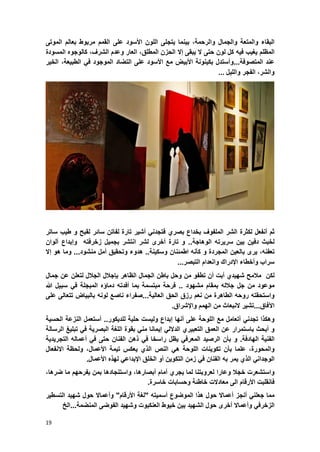 19
‫البقاء‬‫والمتعة‬‫والجمال‬،‫والرحمة‬‫بٌنما‬‫ٌتجلى‬‫اللون‬‫األسود‬‫على‬‫القمم‬‫مربوط‬‫بعالم‬‫الموتى‬
‫المظلم‬‫ٌؽٌب‬‫فٌه‬‫كل‬‫لون‬‫حتى‬‫ال‬‫ٌبقى‬‫إال‬‫الحزن‬،‫المطلق‬‫العار‬‫وعدم‬،‫الشرؾ‬‫كالوجوه‬‫المسودة‬
‫عند‬‫المتصوفة‬...‫وأستدل‬‫بكٌنونة‬‫األبٌض‬‫مع‬‫األسود‬‫على‬‫التضاد‬‫المو‬‫جود‬ً‫ف‬،‫الطبٌعة‬‫الخٌر‬
،‫والشر‬‫الفجر‬‫واللٌل‬...
‫ثم‬‫أنفعل‬‫لكثرة‬‫الشر‬‫الملفوؾ‬‫بخداع‬‫بصري‬ً‫فتجدن‬‫أشٌر‬‫تارة‬‫لفاتن‬‫سابر‬‫لقبح‬‫و‬‫طٌب‬‫ساتر‬
‫لخبث‬‫دفٌن‬‫بٌن‬‫سرٌرته‬‫الوهاجة‬..‫و‬‫تارة‬‫أخرى‬‫لشر‬‫انتشر‬‫بجمٌل‬‫زخرفته‬‫وإبداع‬‫ألوان‬
،‫تعفنه‬‫ٌرى‬‫بالعٌن‬‫المجردة‬‫و‬‫كؤنه‬‫اطمبنان‬‫وسكٌنة‬..‫هدوء‬‫وت‬‫حقٌق‬‫أمل‬‫منشود‬...‫وما‬‫هو‬‫إال‬
‫سراب‬‫وأخطاء‬‫اإلدراك‬‫وانعدام‬‫التبصر‬...
‫لكن‬‫مالمح‬‫شهٌدي‬‫أبت‬‫أن‬‫تطفو‬‫من‬‫وحل‬‫باطن‬‫الجمال‬‫الظاهر‬‫بإجالل‬‫الجالل‬‫لتعلن‬‫عن‬‫جمال‬
‫موعود‬‫من‬‫جل‬‫جالله‬‫بمقام‬‫مشهود‬..‫فرحة‬‫مبتسمة‬‫بما‬‫أفدته‬‫دماإه‬‫المبجلة‬ً‫ف‬‫سبٌل‬‫هللا‬
‫واستحقته‬‫روحه‬‫الطاهرة‬‫من‬‫نعم‬‫رزق‬‫الحق‬‫العالٌة‬...‫صفراء‬‫ناصع‬‫لونه‬‫بالبٌاض‬‫تتعالى‬‫على‬
‫اآلفاق‬...‫تشٌر‬‫النبعاث‬‫من‬‫الهمم‬‫واإلشراق‬.
‫وهكذا‬ً‫تجدن‬‫أتعامل‬‫مع‬‫اللوحة‬‫على‬‫أنها‬‫إبداع‬‫ولٌست‬‫حلٌة‬‫للدٌكور‬..‫أستعمل‬‫النزعة‬‫الحسٌة‬
‫و‬‫أبحث‬‫باستمرار‬‫عن‬‫العمق‬‫التعبٌري‬ً‫الدالل‬‫إٌمانا‬ً‫من‬‫بقوة‬‫اللؽة‬ٌ‫البصر‬‫ة‬ً‫ف‬‫تبلٌػ‬‫الرسالة‬
‫الفنٌة‬‫الهادفة‬.‫و‬‫بؤن‬‫الرصٌد‬ً‫المعرف‬‫ٌظل‬‫راسخا‬ً‫ف‬‫ذهن‬‫الفنان‬‫حتى‬ً‫ف‬‫أعماله‬‫التجرٌدٌة‬
‫وال‬‫م‬‫حور‬‫ة‬،‫علما‬‫بؤن‬‫تكوٌنات‬‫اللوحة‬ً‫ه‬‫النص‬‫الذي‬‫ٌعكس‬‫تٌمة‬،‫األعمال‬‫ولحظة‬‫االنفعال‬
ً‫الوجدان‬‫الذي‬‫ٌمر‬‫به‬‫الفنان‬ً‫ف‬‫زمن‬‫التكوٌن‬‫أو‬‫الخلق‬ً‫اإلبداع‬‫لهذه‬‫األ‬‫عمال‬.
‫واستشعرت‬‫خجال‬‫وعارا‬‫لعروبتنا‬‫لما‬‫ٌجري‬‫أمام‬‫أبصارها‬،‫و‬‫استنجادها‬‫بمن‬‫ٌفرحه‬‫م‬‫ما‬‫ضرها‬،
‫فانقلبت‬‫األرقام‬‫الى‬‫معادالت‬‫و‬ ‫خاطبة‬‫حس‬‫اب‬‫ات‬.‫خاسرة‬
‫مما‬‫جعلن‬‫أنج‬ ً‫أسمٌته‬ ‫الموضوع‬ ‫هذا‬ ‫حول‬ ‫أعماال‬ ‫ز‬"‫األرقام‬ ‫"لؽة‬‫وأعماال‬‫التسطٌر‬ ‫شهٌد‬ ‫حول‬
ً‫الزخرف‬‫وأعماال‬‫الشهٌد‬ ‫حول‬ ‫أخرى‬‫العنكبوت‬ ‫خٌوط‬ ‫بٌن‬...‫المنضمة‬ ‫الفوضى‬ ‫وشهٌد‬‫الخ‬
 