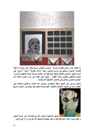 20
ً‫رسالت‬ ‫لبث‬ ‫انتقلت‬ ‫ثم‬‫ك‬‫قص‬‫اب‬‫د‬‫بصرٌة‬‫بؤسلو‬‫ب‬‫مبسط‬ ً‫مفاهٌم‬‫على‬ ‫ٌعتمد‬‫مإشرات‬‫داللٌة‬
‫قصدٌة‬*‫بؤسلوب‬ً‫تبسٌط‬ً‫ف‬‫الرسم‬،‫والمعنى‬‫منها‬"‫رسالة‬‫مفتوحة‬"‫أرض‬* "‫مربع‬*‫على‬
‫الشهٌد‬ ‫لسان‬،ً‫تستدع‬ً‫المتلق‬‫لتحلٌل‬‫شٌفراتها‬‫عبر‬‫عالمات‬‫بصرٌة‬‫موحدة‬‫المفهوم‬‫و‬‫الرموز‬،
‫متمٌزة‬‫التشكٌل‬‫و‬‫التلوٌن‬‫وتعدد‬‫التقنٌة‬..‫تجمع‬‫عمق‬‫الفكرة‬‫إلى‬‫واء‬ُ‫ر‬‫الصورة‬‫فضال‬‫عن‬
‫التجسٌم‬‫الملموس‬‫المتنوع‬ً‫ف‬‫العناصر‬‫التشكٌلٌة‬‫المستخدمة‬.
‫وتحول‬‫جزع‬ً‫الشهٌد‬ ‫على‬‫المهضوم‬ ‫وحقه‬،‫و‬‫سإال‬‫أصابه‬ ‫عما‬ ً،‫وده‬ً‫شت‬ً‫الت‬ ‫لصفحته‬
‫انطوت‬‫الوجوه‬ ً‫ل‬ ‫بدت‬ ،‫فؤنجزت‬ ‫المتحجرة‬‫تارٌخ‬ ‫ٌا‬ ‫"سجل‬ ً‫موضوع‬ ‫بها‬ ‫وكتبت‬ ‫لوحات‬ ‫عنها‬
‫المتحجر‬ ‫الوجوه‬‫صراعها‬ ‫آالم‬ ‫وخدش‬ ‫ة‬‫لؽز‬‫أسٌر‬‫عروبة‬ً‫تنجل‬
‫و‬‫نفاق‬‫ٌسود‬،‫باعوا‬ً‫أمان‬‫فتٌة‬‫قبل‬‫أن‬‫تكبر‬‫لٌعٌدوها‬‫ل‬‫سجنها‬،‫فال‬ً‫ه‬‫تدري‬‫و‬‫ال‬ً‫ه‬‫تسمع‬،
 