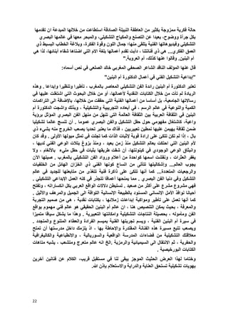 22
‫حالة‬‫فكرٌة‬‫ممزوجة‬‫بكثٌر‬‫من‬‫العاطفة‬‫النبٌلة‬‫الصادقة‬‫استطاعت‬‫من‬‫خاللها‬‫المبدعة‬‫ان‬‫تقدمها‬
‫بكل‬‫جرأة‬‫ووضوح‬،‫بعٌدا‬‫عن‬‫التصنع‬‫والمكٌاج‬ً‫التشكٌل‬،ً‫ف‬ ‫معها‬ ‫والمبحر‬‫البصري‬ ‫عالمها‬
‫ٌتلقى‬ ‫الفنٌة‬ ‫وفٌدٌوهاتها‬ ً‫التشكٌل‬‫منها؛‬‫الفكر‬ ‫وقوة‬ ‫اللون‬ ‫جمال‬‫ة‬‫و‬ ،‫بال‬‫ال‬ ‫ؼة‬‫البسٌط‬ ‫خطاب‬‫ذ‬‫ي‬
‫الفكري‬ ‫العمق‬...ً‫ه‬‫ذ‬‫ي‬‫فنانتنا‬،‫دأبت‬‫تقدم‬‫أ‬‫عمالها‬‫بلؽة‬‫االم‬ً‫الت‬‫اضناها‬‫شقاء‬‫أبنابها‬،ً‫ه‬ ‫لذا‬
‫البنٌن‬ ‫أم‬.‫و‬‫قالوا‬.‫العروبة‬ ‫أم‬ ،‫كذلك‬ ‫عنها‬"
‫قال‬‫عنها‬‫المإلؾ‬‫الناقد‬‫الشاعر‬ً‫الصحف‬ً‫المؽرب‬‫خالد‬ً‫الصلع‬:‫أسماه‬ ‫نص‬ ً‫ف‬
"‫إبداعٌة‬‫التشكٌل‬ً‫الفن‬ً‫ف‬‫أعمال‬‫الدكتورة‬‫أم‬‫البنٌن‬"
‫تعتبر‬‫الدكتورة‬‫أم‬‫البنٌن‬‫رابدة‬‫الفن‬ً‫التشكٌل‬‫المعاصر‬‫بالمؽرب‬،‫تؤطٌرا‬‫وتنظٌرا‬‫وإبداعا‬.‫وهذه‬
‫الرٌادة‬‫لم‬‫تؤت‬‫من‬‫خالل‬‫الكتابات‬‫النقدٌة‬‫ألعمالها‬،‫أو‬‫من‬‫خالل‬‫البحوث‬ً‫الت‬‫اشتؽلت‬‫علٌها‬ً‫ف‬
‫رساالتها‬‫الجامعٌة‬،‫بل‬‫أساسا‬‫من‬‫أعمالها‬‫الفنٌة‬ً‫الت‬‫حققت‬‫م‬‫ن‬‫خاللها‬،‫باإلضافة‬‫الى‬‫التراكمات‬
‫الكمٌة‬‫والنوعٌة‬ً‫ف‬‫عالم‬‫الرسم‬،ً‫ف‬‫أبعاده‬‫التجرٌبٌة‬‫والتشكٌلٌة‬،‫وبذلك‬‫واشجت‬‫الدكتورة‬‫أم‬
‫البنٌن‬ً‫ف‬‫الثقافة‬‫العربٌة‬‫بٌن‬‫الثقافة‬‫العالمة‬ً‫الت‬‫تنهل‬‫من‬‫منهل‬‫الفن‬‫البصري‬‫المإثل‬‫برإٌة‬
‫واعٌة‬،‫كاشتؽال‬ً‫مفهوم‬‫حول‬‫حقل‬‫التشكٌل‬‫والفن‬‫البصري‬‫عموما‬.‫أن‬‫تنسج‬‫عالما‬‫تشكٌلٌا‬
‫ضمن‬‫ثقافة‬‫ٌهٌمن‬‫علٌها‬‫نمطٌن‬‫تعبٌرٌٌن‬،‫فذاك‬‫ما‬‫ٌعتبر‬‫تحدٌا‬‫ٌصعب‬‫الخروج‬‫منه‬‫بشًء‬‫ذي‬
‫بال‬،‫إذا‬‫لم‬‫تكن‬‫تتكا‬‫على‬‫إرادة‬‫قوٌة‬‫إلثبات‬‫الذات‬‫كما‬‫تجلت‬ً‫ف‬‫تمثل‬‫مٌولها‬‫األولى‬.‫وقد‬‫كان‬
‫ألم‬‫البنٌن‬ً‫الت‬‫احتكت‬‫بعالم‬‫التشكٌل‬‫منذ‬‫زمن‬‫بعٌد‬،‫ومنذ‬‫بزوغ‬‫بتالت‬ً‫الوع‬ً‫الفن‬‫لدٌها‬،
‫وانبثاق‬ً‫الوع‬‫الوجودي‬ً‫ف‬،‫كٌنونتها‬‫أن‬‫شقت‬‫طرٌقها‬‫بثبات‬ً‫ف‬‫حقل‬‫ملًء‬‫باأللؽام‬،‫وال‬
‫ٌؽفر‬‫العثرات‬،‫ونقشت‬‫اسمها‬‫كواحدة‬‫من‬‫أعالم‬‫ورواد‬‫الفن‬ً‫التشكٌل‬‫بالم‬‫ؽ‬‫ر‬‫ب‬.‫صٌتها‬‫اآلن‬
‫ٌجوب‬‫العالم‬...‫وإشكالٌتها‬‫تتؤتى‬‫من‬‫اتساع‬‫كونها‬ً‫الفن‬‫ذي‬‫الخزان‬‫الهابل‬‫من‬‫الخلفٌات‬
‫والرجعٌات‬‫المتعددة‬...‫كما‬‫أنها‬‫تتكا‬‫على‬‫ذاكرة‬‫فنٌة‬‫تتؽذ‬‫ى‬‫من‬‫متابعتها‬‫للجدٌد‬ً‫ف‬‫عالم‬
‫التشكٌل‬ً‫وف‬‫دنٌا‬‫الفن‬‫البصري‬.‫مما‬‫ٌمنحها‬‫أعماقا‬‫تتجذر‬ً‫ف‬‫كنه‬‫العمل‬ً‫اإلبداع‬ً‫التشكٌل‬.
ً‫فه‬‫مشروع‬‫مشرع‬‫على‬‫أكثر‬‫من‬‫صعٌد‬.‫تستبطن‬‫دالالت‬‫الواقع‬ً‫العرب‬‫بكل‬‫انكساراته‬،‫وتفتح‬
‫أحٌانا‬‫نوافذ‬‫األمل‬ً‫اإلنسان‬‫المسنود‬‫بالطبٌعة‬‫اإلنسانٌة‬‫التواقة‬‫الى‬‫الجمٌل‬‫والمرهؾ‬‫واألثٌل‬.
‫كما‬‫أنها‬‫تعمل‬‫على‬‫تؤطٌر‬‫ومواكبة‬‫إبداعات‬‫زمالبها‬،‫بكتابات‬‫نقدٌة‬،ً‫ه‬‫من‬‫صمٌم‬‫التجربة‬
‫والمعرفة‬،‫بحٌث‬‫ٌمكن‬‫التنصٌص‬‫هنا‬،‫ان‬‫عالم‬‫أم‬‫البنٌن‬ً‫الحقٌق‬‫هو‬‫عالم‬ً‫فن‬‫مهموم‬‫بواقع‬
‫الفن‬‫ومؤموله‬،‫بحصٌلة‬‫النتاجات‬‫التشكٌلٌة‬‫وامكانته‬‫ا‬‫التعبٌرٌة‬.‫وهذا‬‫ما‬‫ٌشكل‬‫سٌاقا‬‫متمٌزا‬
ً‫ف‬‫سٌرة‬‫أم‬‫البنٌن‬‫الفنٌة‬،‫وٌسم‬‫تجربتها‬‫الفنٌة‬‫بمٌسم‬‫الفرادة‬‫والعطاء‬‫المتنوع‬‫والمتجدد‬.
‫وٌصعب‬‫تتبع‬‫مسٌرة‬‫هذه‬‫الفنانة‬‫المقتدرة‬‫واإلحاطة‬‫بها‬،‫اذ‬‫ٌلزمك‬‫داخل‬‫مدرستها‬‫أن‬‫تمتح‬
‫معالقتك‬‫التشكٌلٌة‬‫من‬‫فضاءات‬‫المدرسة‬‫الواقعٌة‬‫والسورٌالٌة‬،‫واالنطباعٌة‬‫والكالٌؽرافٌة‬
‫والحفرٌة‬،‫ثم‬‫االنتقال‬‫الى‬‫السٌمٌابٌة‬‫والرمزٌة‬.‫الخ‬‫انه‬‫عالم‬‫متعرج‬‫ومتشعب‬،‫ٌشبه‬‫متاهات‬
‫الكتابات‬‫البورخٌصٌة‬.
‫وختاما‬‫العرض‬ ‫لهذا‬‫الحثٌث‬‫لنا‬ ‫ٌبقى‬ ‫الموجز‬‫مستقبل‬ ً‫ف‬،‫قرٌب‬‫آخرٌن‬ ‫فنانٌن‬ ‫عن‬ ‫الكالم‬
‫بهوٌا‬‫تستحق‬ ‫تشكٌلٌة‬ ‫ت‬‫العناٌة‬‫والدرا‬ٌ‫و‬ ‫ة‬‫االستعالم‬.‫هللا‬ ‫بإذن‬
 