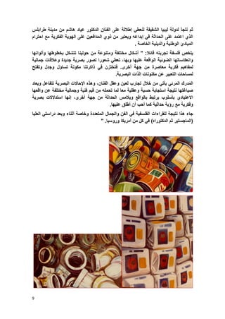 9
‫ثم‬‫نلجؤ‬‫لدولة‬‫لٌبٌا‬‫الشقٌق‬‫ة‬‫ل‬‫ن‬‫إطاللة‬ ً‫عط‬‫الفنان‬ ‫على‬‫الدكتور‬‫عٌاد‬‫هاشم‬‫من‬‫مدٌنة‬‫طرابلس‬
‫ال‬ ‫على‬ ‫المدافعٌن‬ ‫ذوي‬ ‫من‬ ‫وٌعتبر‬ ‫إبداعه‬ ً‫ف‬ ‫الحداثة‬ ‫على‬ ‫اعتمد‬ ‫الذي‬‫احترام‬ ‫مع‬ ‫الفكرٌة‬ ‫هوٌة‬
‫المبادئ‬‫والدٌنٌة‬ ‫الوطنٌة‬‫الخاصة‬.
ٌ‫لخص‬‫فلسفة‬‫تجرب‬‫ته‬‫قابال‬" :‫أشكال‬‫مختلفة‬‫ومتنوعة‬‫من‬‫حولٌنا‬‫تتشكل‬‫بخطوطها‬‫وألوانها‬
‫وانعكاساتها‬‫الضوبٌة‬‫الواقعة‬‫علٌها‬،‫وبها‬ً‫تعط‬‫شعورا‬‫لصور‬‫بصرٌة‬‫جدٌدة‬‫وعالقات‬‫جمالٌة‬
‫لمفاهٌم‬‫فكرٌة‬‫معاصرة‬‫من‬‫جهة‬‫أخرى‬.‫فتختزن‬ً‫ف‬‫ذاكرتنا‬‫م‬‫كونة‬‫تساإل‬‫وجدل‬‫وتفتح‬
‫لمسا‬‫حات‬‫التعبٌر‬‫عن‬‫مكنونات‬‫الذات‬‫البصرٌة‬.
‫المدرك‬ً‫المرب‬ً‫ٌؤت‬‫من‬‫خالل‬‫تجارب‬‫لعٌن‬‫وعقل‬،‫الفنان‬‫وهذه‬‫اإلحاالت‬‫البصرٌة‬‫تتفاعل‬‫وٌعاد‬
‫صٌاؼتها‬‫نتٌجة‬‫استجابة‬‫حسٌة‬‫وعقلٌة‬‫معا‬‫لما‬‫تحمله‬‫من‬‫قٌم‬‫فنٌة‬‫وجمالٌة‬‫مختلفة‬‫عن‬‫واقعها‬
‫االعتٌادي‬‫بؤسلوب‬‫ٌرتبط‬‫بالواقع‬‫وٌالمس‬‫الحداثة‬‫من‬‫جهة‬،‫أخرى‬‫إنها‬‫استدالالت‬‫بصرٌة‬
‫وفكرٌة‬‫مع‬‫رإٌة‬‫حداثٌة‬‫كما‬‫أحب‬‫أن‬‫أطلق‬‫علٌها‬.
‫جاء‬‫هذا‬‫نتٌجة‬‫للقراءات‬‫الفلسفٌة‬ً‫ف‬‫الفن‬‫والجمال‬‫المتعددة‬‫وخاصة‬‫أثناء‬‫وبعد‬ً‫دراست‬‫العلٌا‬
(‫الماجستٌر‬‫ثم‬‫الدكتوراه‬)ً‫ف‬‫كل‬‫من‬‫أمرٌكا‬‫وروسٌا‬."
 