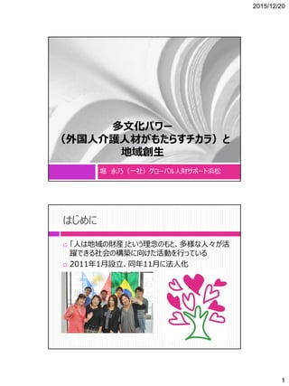 2015/12/20
1
多文化パワー
（外国人介護人材がもたらすチカラ）と
地域創生
堀 永乃（一社）グローバル人財サポート浜松
はじめに
 「人は地域の財産」という理念のもと、多様な人々が活
躍できる社会の構築に向けた活動を行っている
 2011年1月設立、同年11月に法人化
 