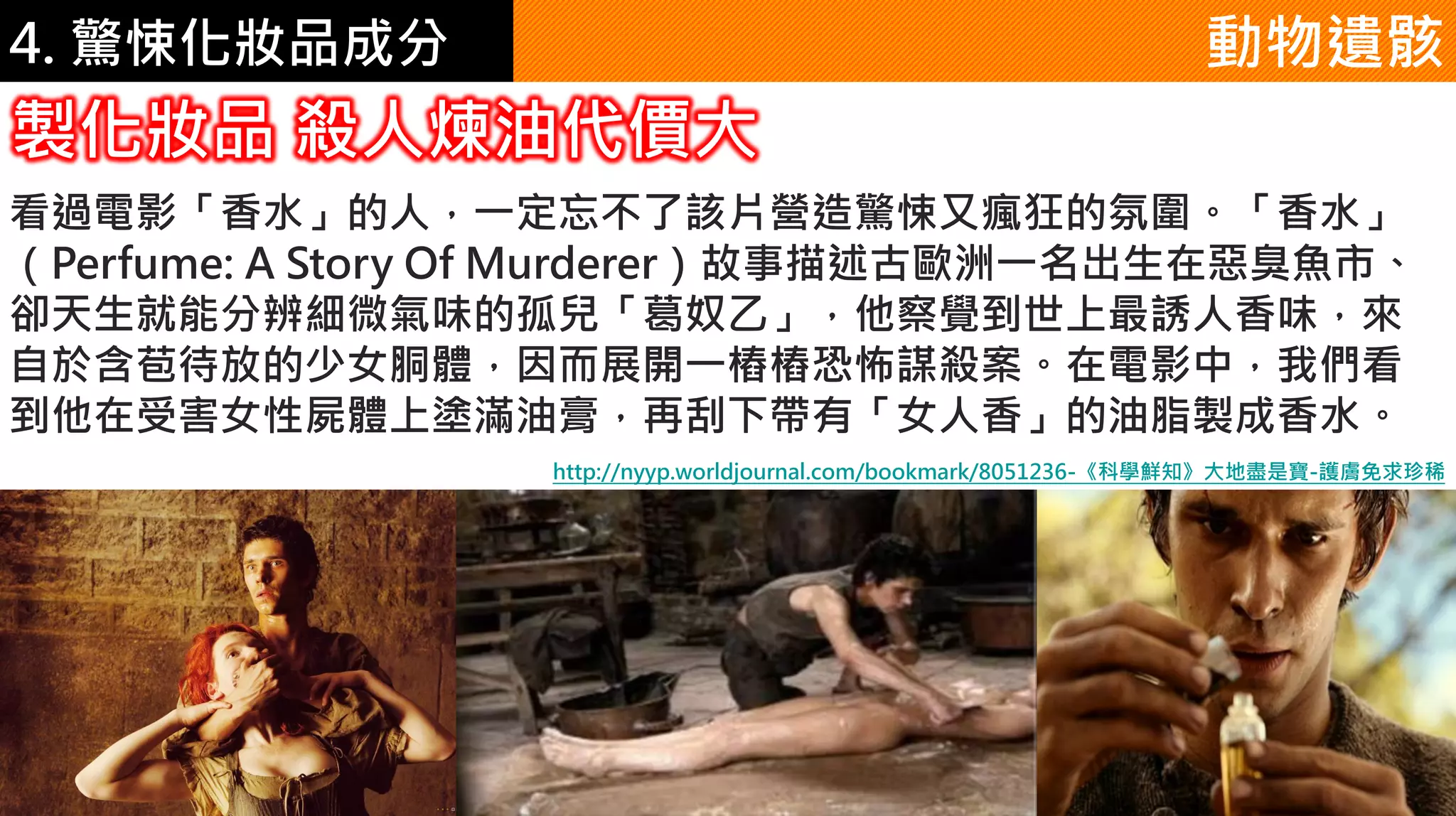 4. 驚悚化妝品成分
看過電影「香水」的人，一定忘不了該片營造驚悚又瘋狂的氛圍。「香水」
（Perfume: A Story Of Murderer）故事描述古歐洲一名出生在惡臭魚市、
卻天生就能分辨細微氣味的孤兒「葛奴乙」，他察覺到世上最誘人香味，來
自於含苞待放的少女胴體，因而展開一樁樁恐怖謀殺案。在電影中，我們看
到他在受害女性屍體上塗滿油膏，再刮下帶有「女人香」的油脂製成香水。
動物遺骸
製化妝品 殺人煉油代價大
http://nyyp.worldjournal.com/bookmark/8051236-《科學鮮知》大地盡是寶-護膚免求珍稀
 