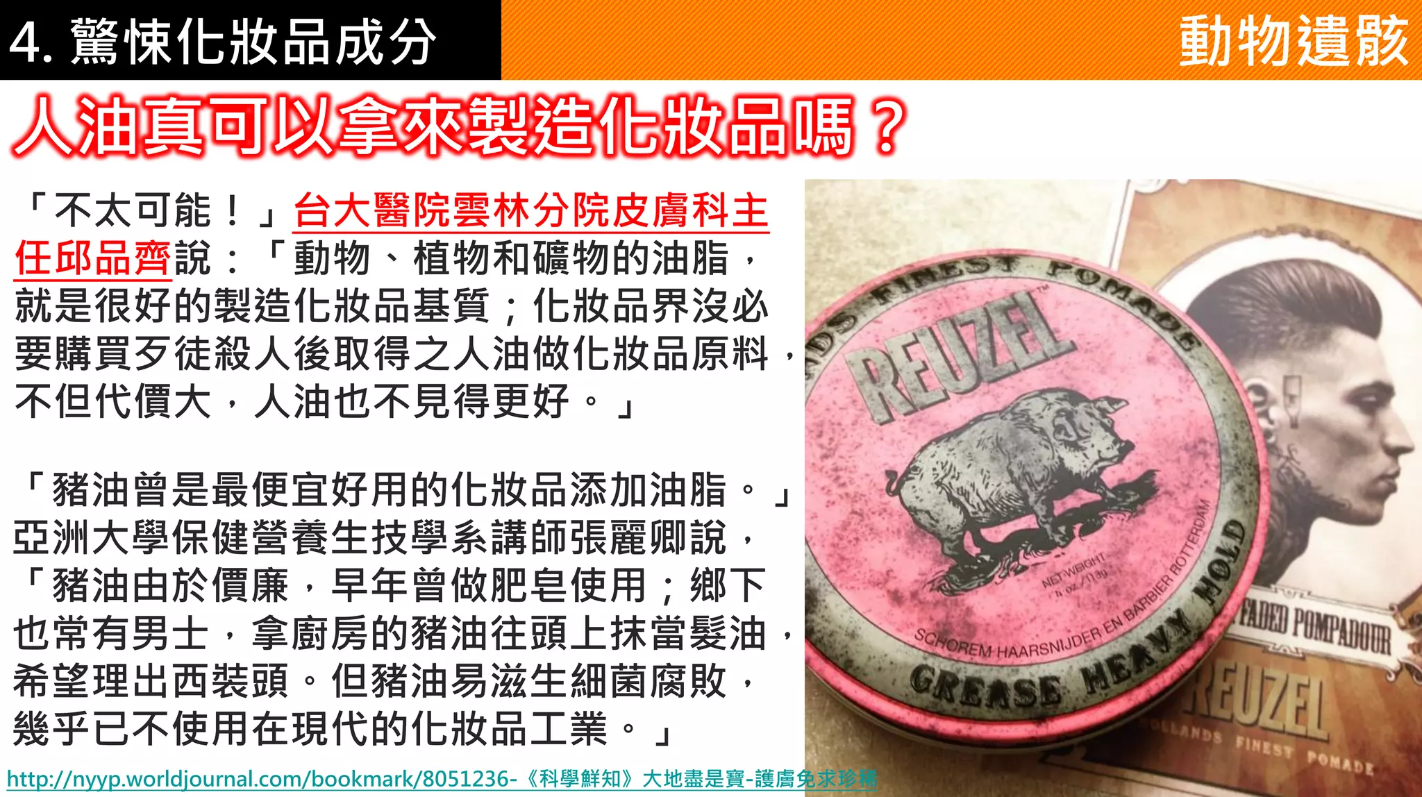 4. 驚悚化妝品成分 動物遺骸
人油真可以拿來製造化妝品嗎？
「不太可能！」台大醫院雲林分院皮膚科主
任邱品齊說：「動物、植物和礦物的油脂，
就是很好的製造化妝品基質；化妝品界沒必
要購買歹徒殺人後取得之人油做化妝品原料，
不但代價大，人油也不見得更好。」
「豬油曾是最便宜好用的化妝品添加油脂。」
亞洲大學保健營養生技學系講師張麗卿說，
「豬油由於價廉，早年曾做肥皂使用；鄉下
也常有男士，拿廚房的豬油往頭上抹當髮油，
希望理出西裝頭。但豬油易滋生細菌腐敗，
幾乎已不使用在現代的化妝品工業。」
http://nyyp.worldjournal.com/bookmark/8051236-《科學鮮知》大地盡是寶-護膚免求珍稀
 
