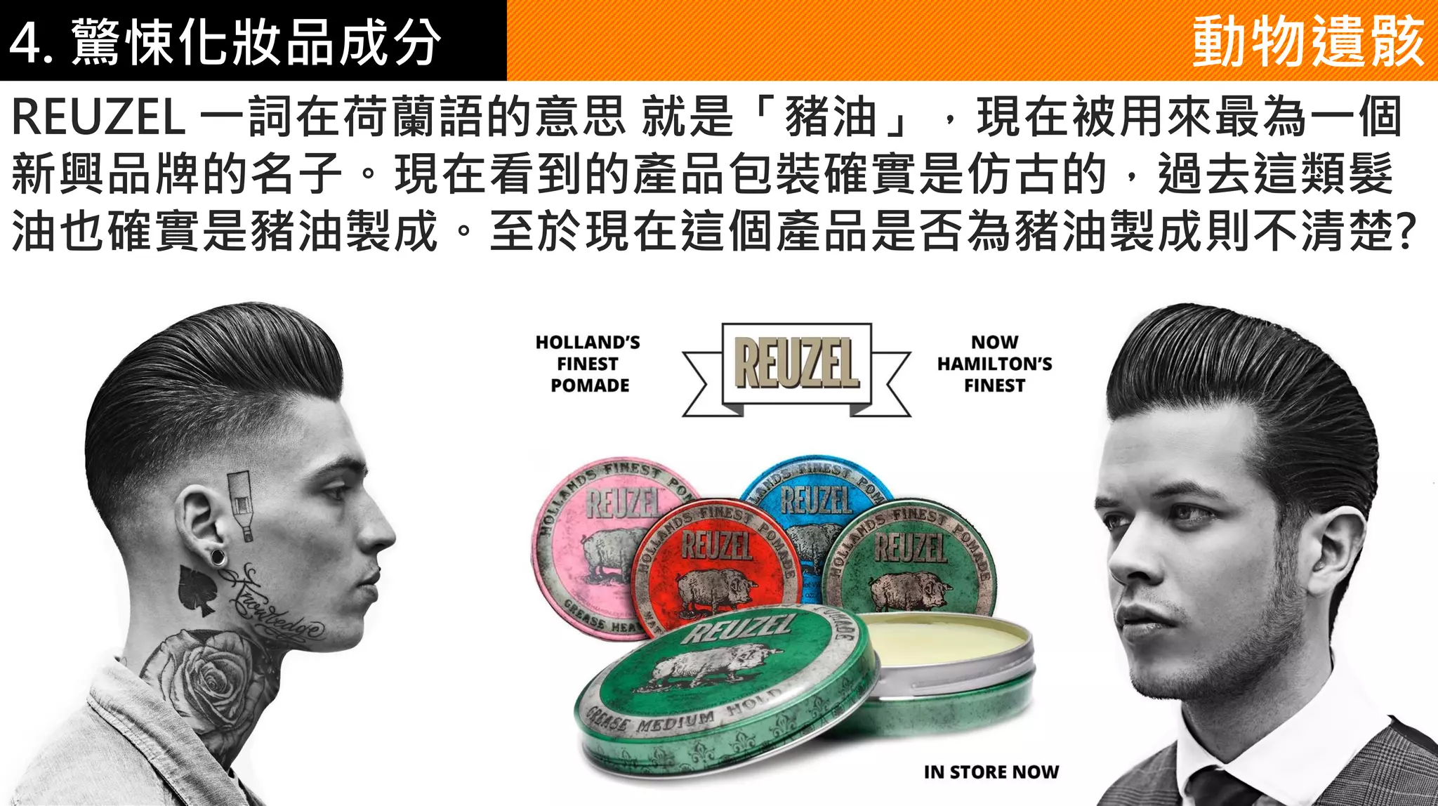 4. 驚悚化妝品成分 動物遺骸
REUZEL 一詞在荷蘭語的意思 就是「豬油」，現在被用來最為一個
新興品牌的名子。現在看到的產品包裝確實是仿古的，過去這類髮
油也確實是豬油製成。至於現在這個產品是否為豬油製成則不清楚?
 