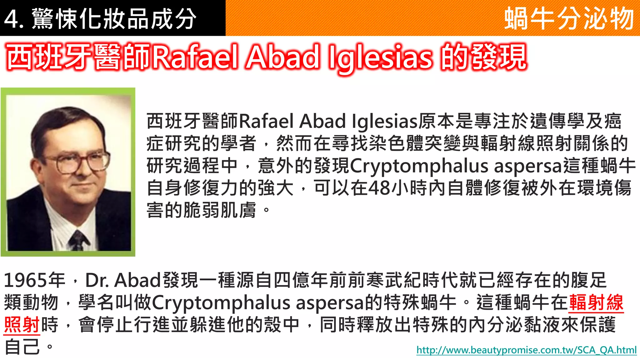 4. 驚悚化妝品成分 蝸牛分泌物
西班牙醫師Rafael Abad Iglesias 的發現
西班牙醫師Rafael Abad Iglesias原本是專注於遺傳學及癌
症研究的學者，然而在尋找染色體突變與輻射線照射關係的
研究過程中，意外的發現Cryptomphalus aspersa這種蝸牛
自身修復力的強大，可以在48小時內自體修復被外在環境傷
害的脆弱肌膚。
1965年，Dr. Abad發現一種源自四億年前前寒武紀時代就已經存在的腹足
類動物，學名叫做Cryptomphalus aspersa的特殊蝸牛。這種蝸牛在輻射線
照射時，會停止行進並躲進他的殼中，同時釋放出特殊的內分泌黏液來保護
自己。 http://www.beautypromise.com.tw/SCA_QA.html
 